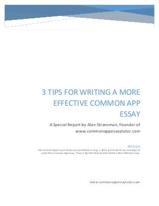 3 TIPS FOR WRITING A MORE
EFFECTIVE COMMON APP
ESSAY
A Special Report by Alan Stransman, Founder of
www.commonappessaytutor.com
www.commonappessaytutor.com
Abstract
The Common App Essay Prompts were published on Aug. 1, 2015, and students can now begin to
write their Common App Essay. These 3 Tips Will Help Students Write a More Effective Essay.
 