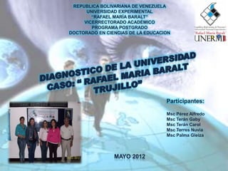 REPUBLICA BOLIVARIANA DE VENEZUELA
      UNIVERSIDAD EXPERIMENTAL
        “RAFAEL MARÍA BARALT”
     VICERRECTORADO ACADÉMICO
        PROGRAMA POSTGRADO
DOCTORADO EN CIENCIAS DE LA EDUCACION




                                   Participantes:

                                   Msc Pérez Alfredo
                                   Msc Terán Gaby
                                   Msc Terán Carol
                                   Msc Torres Nuvia
                                   Msc Palma Gleiza
 