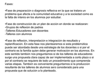 Fases:
•Fase de preparación o diagnosis reflexiva en la que se tratara un
problema que afecta a la comunidad educativa y a la sociedad como es
la falta de interés en los alumnos por estudiar.
•Fase de construcción de un plan de acción en donde se realizaran:
-Grupos de reflexión de padres
-Talleres Educadores con docentes
-Talleres con alumnos
•Fase de reflexión, interpretación e integración de resultado y
replanificación. En esta fase nos plantearemos si esta problemática
puede ser abordada desde una estrategia de los docentes o si por el
contrario es la familia quien debe generar motivación en los alumnos. En
este sentido también nos preguntamos si de los talleres de educadores
surge una propuesta clara capaz de ser implementada a corto plazo o si
por el contrario se requiere de todo un procedimiento que comprenda
varias etapas. También es conveniente preguntarnos si la producción
resultante de los talleres de alumnos será considerado para una
propuesta que de solución a lo planteado.
 