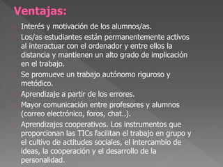 Interés y motivación de los alumnos/as.
Los/as estudiantes están permanentemente activos
al interactuar con el ordenador y entre ellos la
distancia y mantienen un alto grado de implicación
en el trabajo.
Se promueve un trabajo autónomo riguroso y
metódico.
Aprendizaje a partir de los errores.
Mayor comunicación entre profesores y alumnos
(correo electrónico, foros, chat..).
Aprendizajes cooperativos. Los instrumentos que
proporcionan las TICs facilitan el trabajo en grupo y
el cultivo de actitudes sociales, el intercambio de
ideas, la cooperación y el desarrollo de la
personalidad.
 