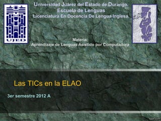 Las TICs en la ELAO
3er semestre 2012 A
Universidad Juárez del Estado de Durango.
Escuela de Lenguas
Licenciatura En Docencia De Lengua Inglesa.
Materia:
Aprendizaje de Lenguas Asistido por Computadora
 