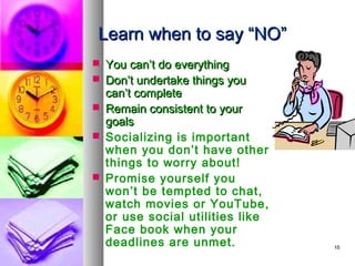Learn when to say “NO”
 You can’t do everything
 Don’t undertake things you
  can’t complete
 Remain consistent to your
  goals
 Socializing is important
  when you don’t have other
  things to worry about!
 Promise yourself you
  won’t be tempted to chat,
  watch movies or YouTube,
  or use social utilities like
  Face book when your
  deadlines are unmet.           15
 
