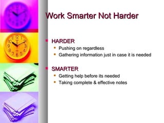 Work Smarter Not Harder

   HARDER
       Pushing on regardless
       Gathering information just in case it is needed

   SMARTER
       Getting help before its needed
       Taking complete & effective notes
 