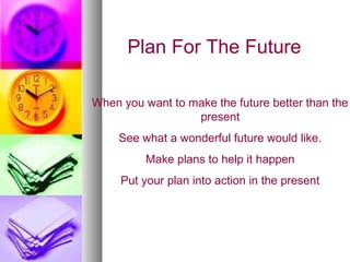 Plan For The Future

When you want to make the future better than the
                  present
     See what a wonderful future would like.
          Make plans to help it happen
     Put your plan into action in the present
 