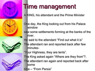 Time management
A KING, his attendant and the Prime Minister

One day, the King looking out from his Palace
   window
saw some settlements forming at the banks of the
   river.
He said to the attendant “Find out what it is”
The attendant ran and reported back after few
   minutes-
“Your Highness, they are tents”.
The King asked again “Where are they from”?.
The attendant ran again and reported back after
   some
time – “From Persia”
 