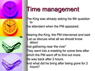 Time management
The King was already asking his 9th question
   to
the attendant when the PM appeared.

Hearing the King, the PM intervened and said
“Let us discuss what all we should know
   about
that gathering near the river”
They went into a meeting for some time after
which the PM went off to find out more.
He was back after 2 hours.
And what did he bring after being gone for 2
   hours?
 