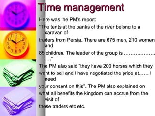 Time management
Here was the PM’s report:
“The tents at the banks of the river belong to a
   caravan of
traders from Persia. There are 675 men, 210 women
   and
85 children. The leader of the group is ………………..
                                         ……………….
   ….”
The PM also said “they have 200 horses which they
want to sell and I have negotiated the price at…… I
   need
your consent on this”. The PM also explained on
what all benefits the kingdom can accrue from the
   visit of
these traders etc etc.
 