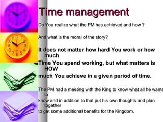 Time management
Do You realize what the PM has achieved and how ?

And what is the moral of the story?

It does not matter how hard You work or how
   much
Time You spend working, but what matters is
   HOW
much You achieve in a given period of time.

The PM had a meeting with the King to know what all he wante
   to
know and in addition to that put his own thoughts and plan
   together
to get some additional benefits for the Kingdom.
 
