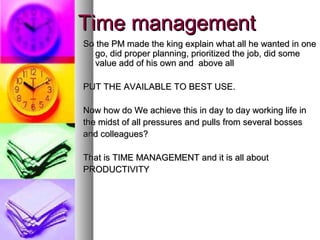 Time management
So the PM made the king explain what all he wanted in one
  go, did proper planning, prioritized the job, did some
  value add of his own and above all

PUT THE AVAILABLE TO BEST USE.

Now how do We achieve this in day to day working life in
the midst of all pressures and pulls from several bosses
and colleagues?

That is TIME MANAGEMENT and it is all about
PRODUCTIVITY
 