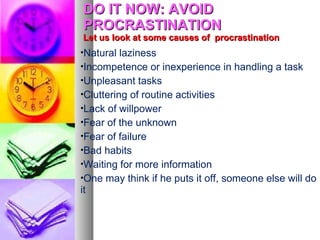 DO IT NOW: AVOID
 PROCRASTINATION
 Let us look at some causes of procrastination
•Natural laziness
•Incompetence or inexperience in handling a task
•Unpleasant tasks
•Cluttering of routine activities
•Lack of willpower
•Fear of the unknown
•Fear of failure
•Bad habits
•Waiting for more information
•One may think if he puts it off, someone else will do
it
 