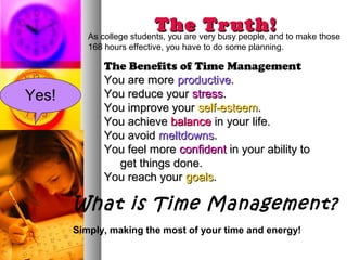 The very busy people, and to make those
          As college students, you are
                                       Truth!
          168 hours effective, you have to do some planning.

              The Benefits of Time Management
              You are more productive.
Yes!          You reduce your stress.
              You improve your self-esteem.
              You achieve balance in your life.
              You avoid meltdowns.
              You feel more confident in your ability to
                get things done.
              You reach your goals.

       What is Time Management?
       Simply, making the most of your time and energy!
 