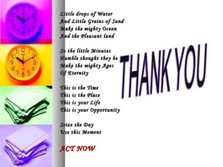 Little drops of Water
And Little Grains of Sand
Make the mighty Ocean
And the Pleasant land

So the little Minutes
Humble thought they be
Make the mighty Ages
Of Eternity

This   is   the Time
This   is   the Place
This   is   your Life
This   is   your Opportunity

Seize the Day
Use this Moment


ACT NOW
 