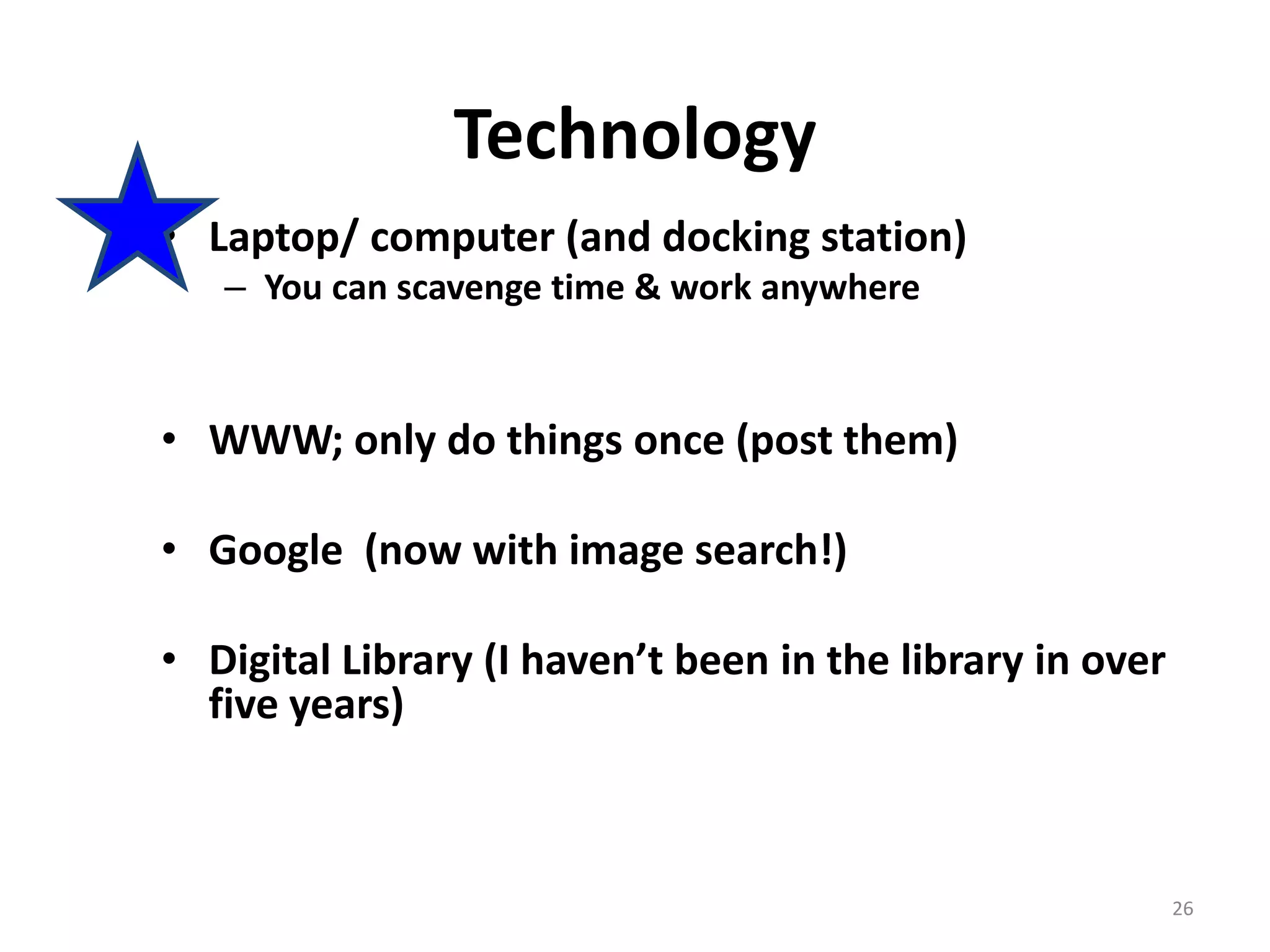 26
Technology
• Laptop/ computer (and docking station)
– You can scavenge time & work anywhere
• WWW; only do things once (post them)
• Google (now with image search!)
• Digital Library (I haven’t been in the library in over
five years)
 