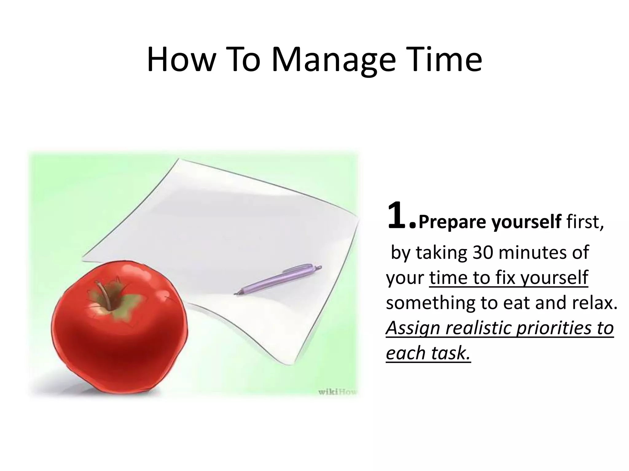 How To Manage Time
1.Prepare yourself first,
by taking 30 minutes of
your time to fix yourself
something to eat and relax.
Assign realistic priorities to
each task.
 