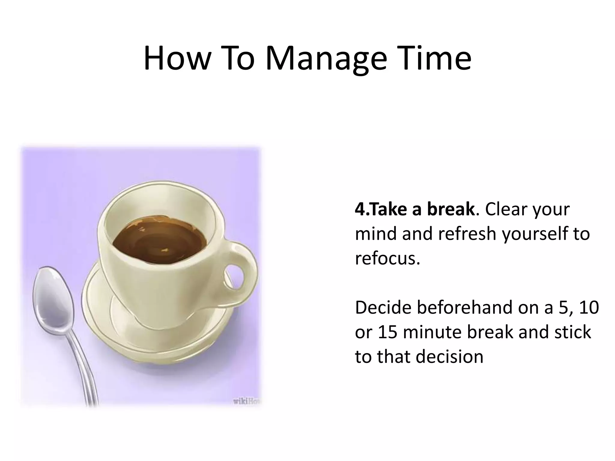 How To Manage Time
4.Take a break. Clear your
mind and refresh yourself to
refocus.
Decide beforehand on a 5, 10
or 15 minute break and stick
to that decision
 