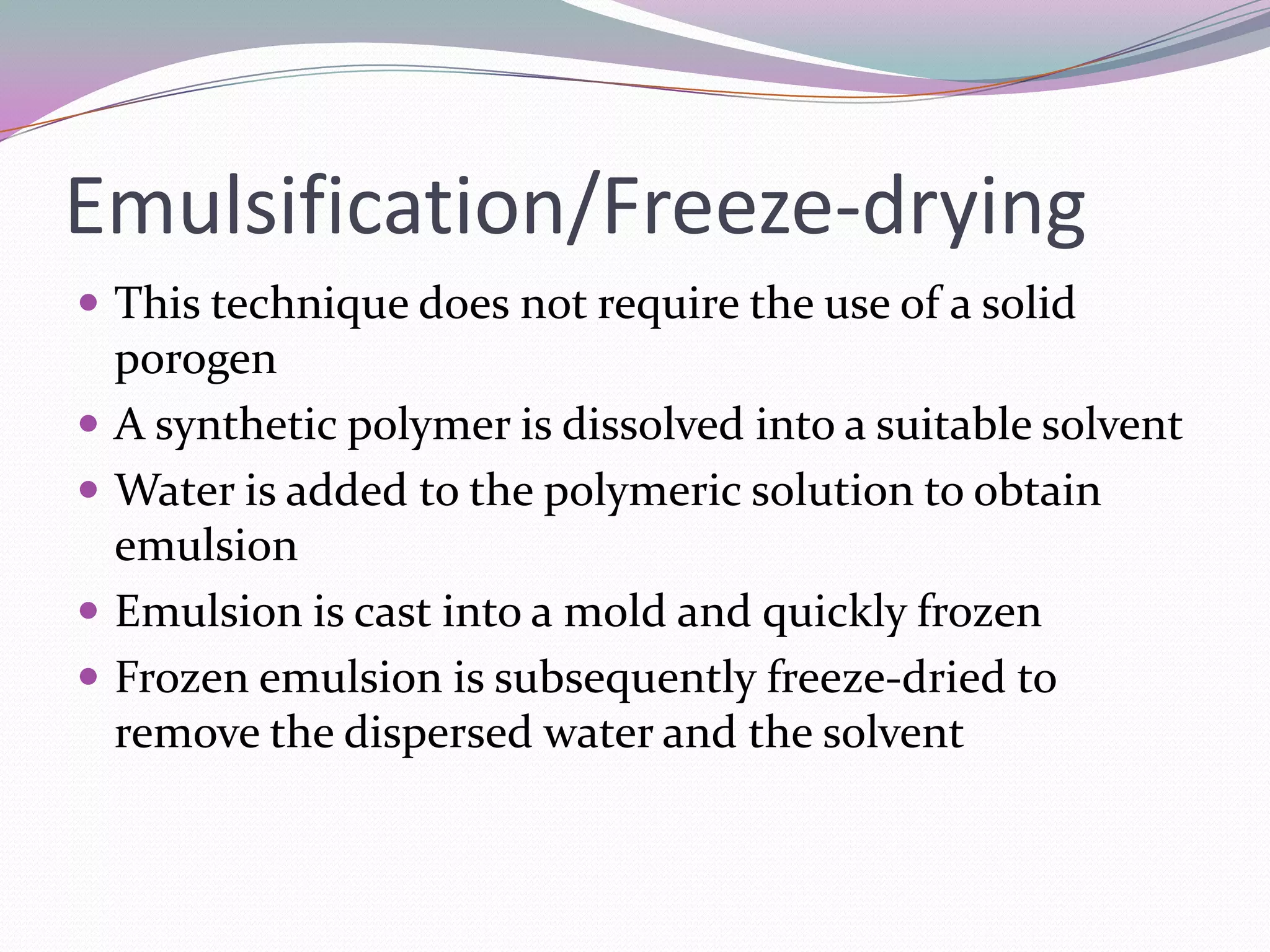 Emulsification/Freeze-drying
 This technique does not require the use of a solid
    porogen
   A synthetic polymer is dissolved into a suitable solvent
   Water is added to the polymeric solution to obtain
    emulsion
   Emulsion is cast into a mold and quickly frozen
   Frozen emulsion is subsequently freeze-dried to
    remove the dispersed water and the solvent
 