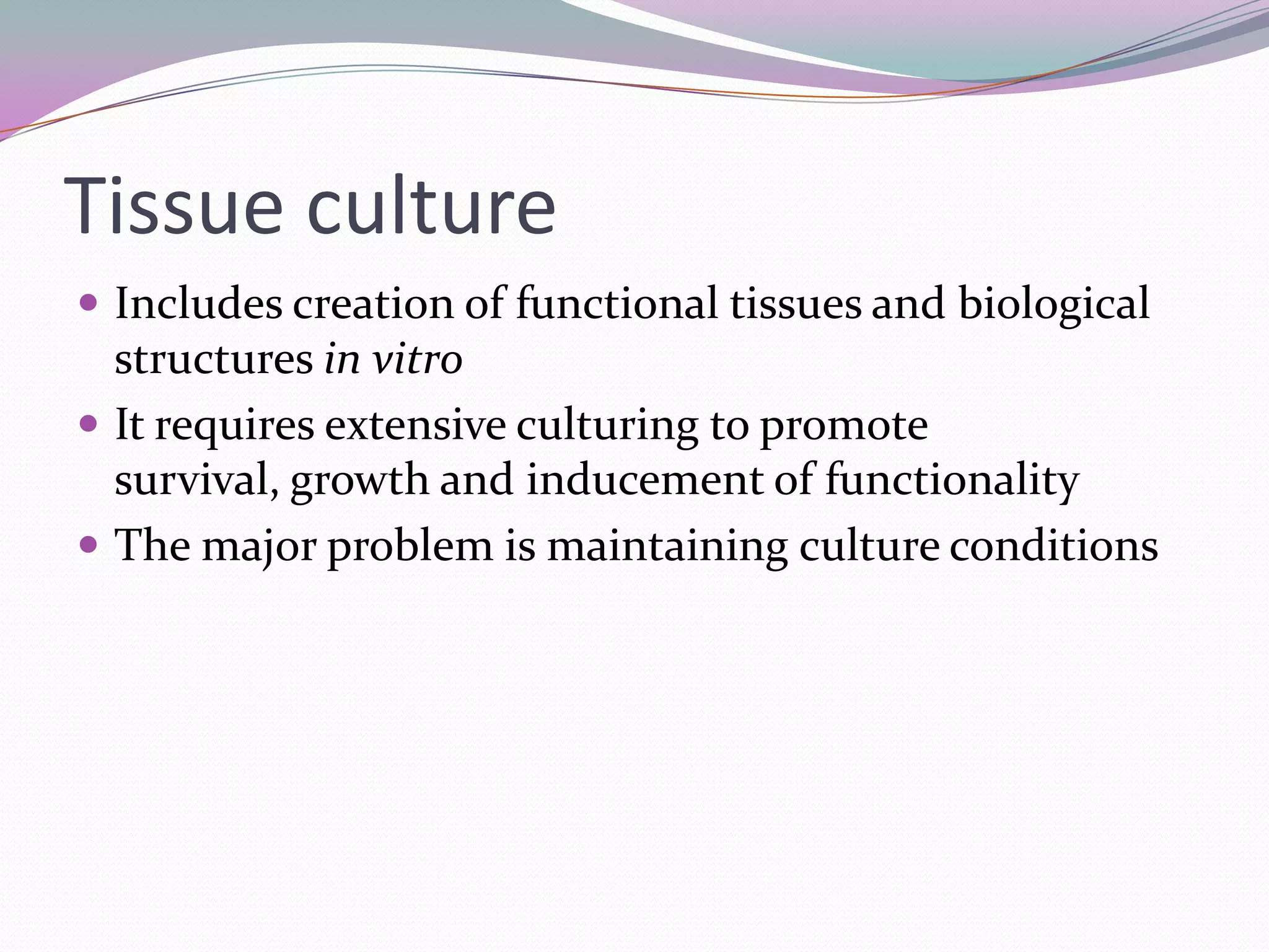 Tissue culture
 Includes creation of functional tissues and biological
  structures in vitro
 It requires extensive culturing to promote
  survival, growth and inducement of functionality
 The major problem is maintaining culture conditions
 