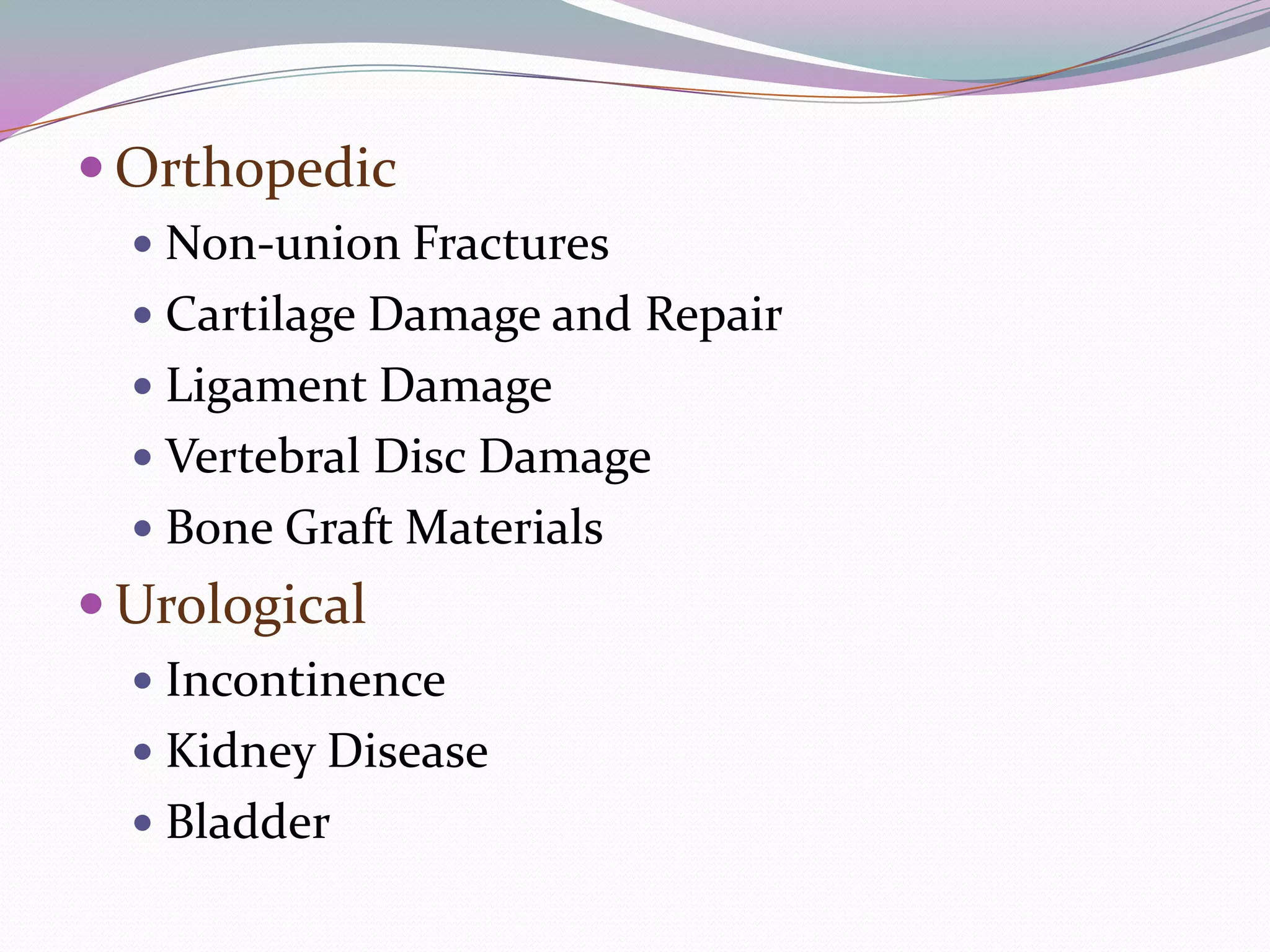  Orthopedic
   Non-union Fractures
   Cartilage Damage and Repair
   Ligament Damage
   Vertebral Disc Damage
   Bone Graft Materials
 Urological
   Incontinence
   Kidney Disease
   Bladder
 
