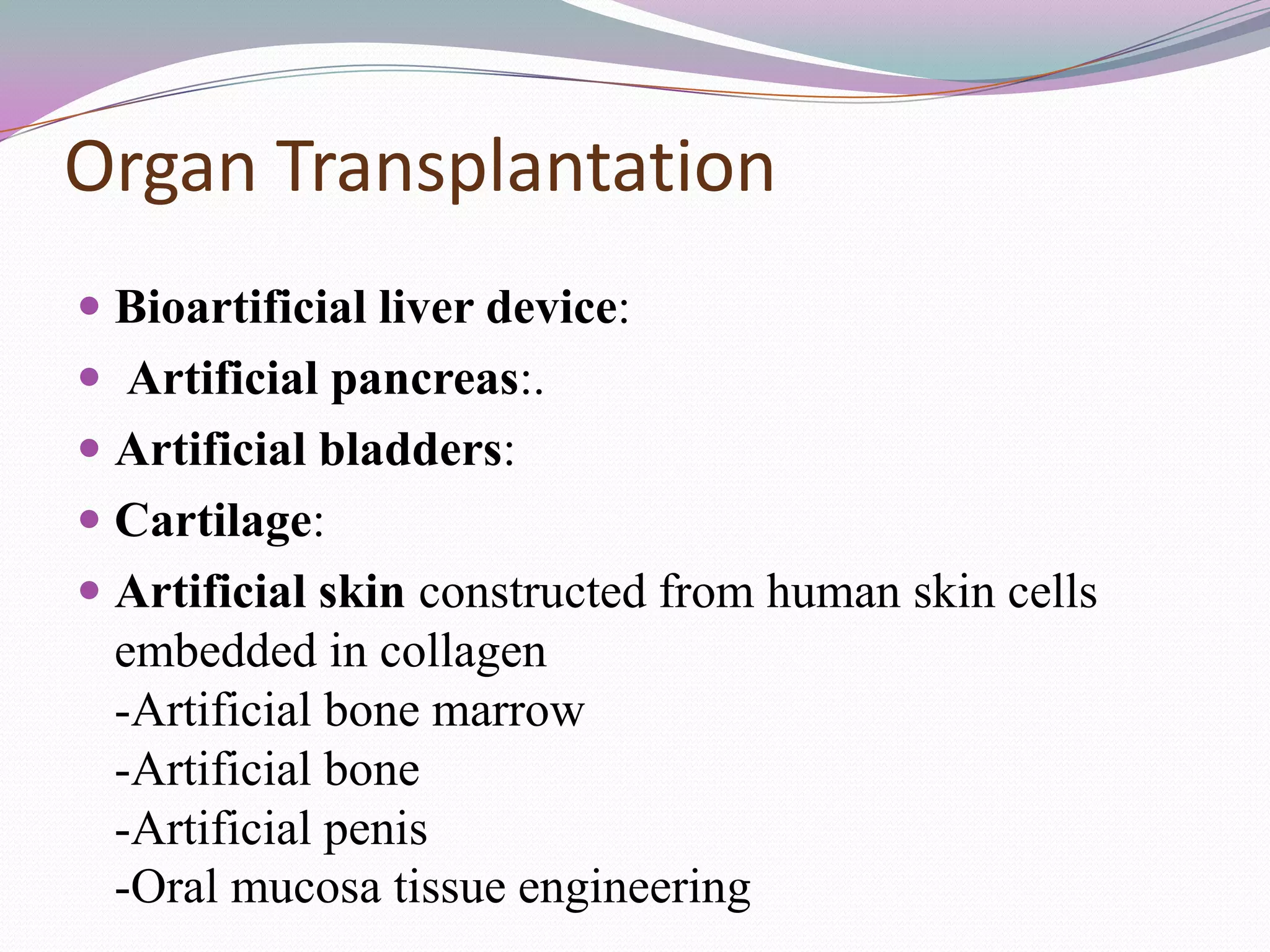 Organ Transplantation
 Bioartificial liver device:
 Artificial pancreas:.
 Artificial bladders:
 Cartilage:
 Artificial skin constructed from human skin cells
  embedded in collagen
  -Artificial bone marrow
 -Artificial bone
 -Artificial penis
 -Oral mucosa tissue engineering
 