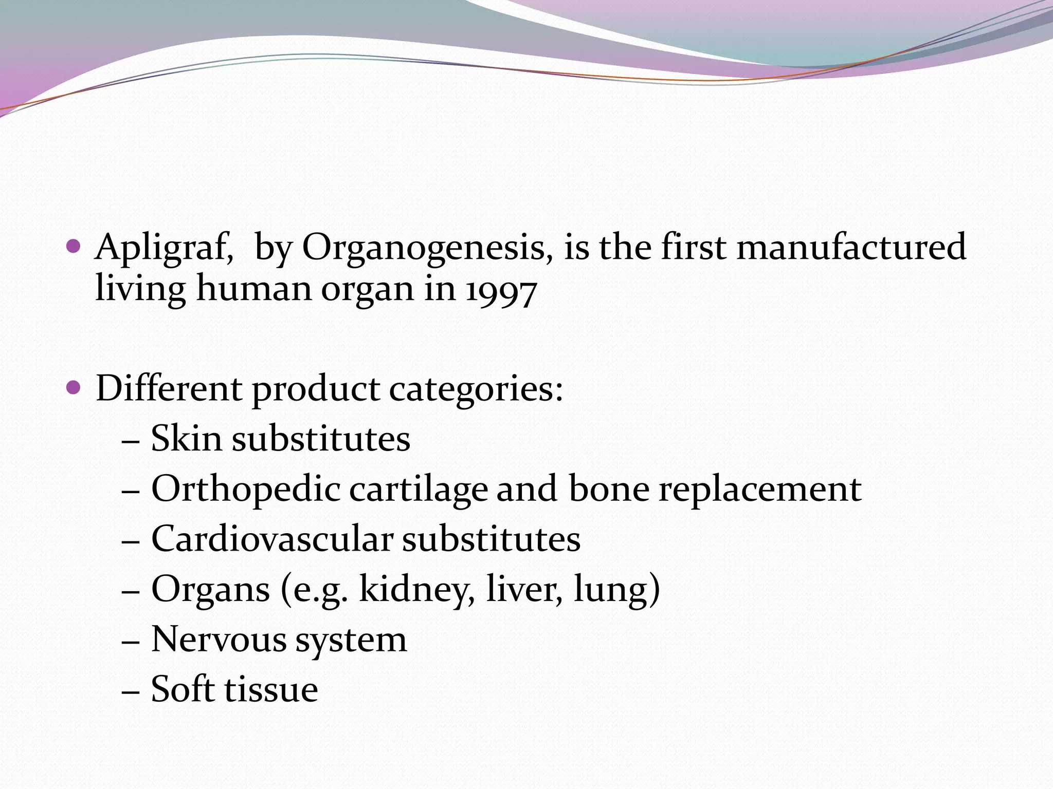  Apligraf, by Organogenesis, is the first manufactured
 living human organ in 1997

 Different product categories:
   − Skin substitutes
   − Orthopedic cartilage and bone replacement
   − Cardiovascular substitutes
   − Organs (e.g. kidney, liver, lung)
   − Nervous system
   − Soft tissue
 