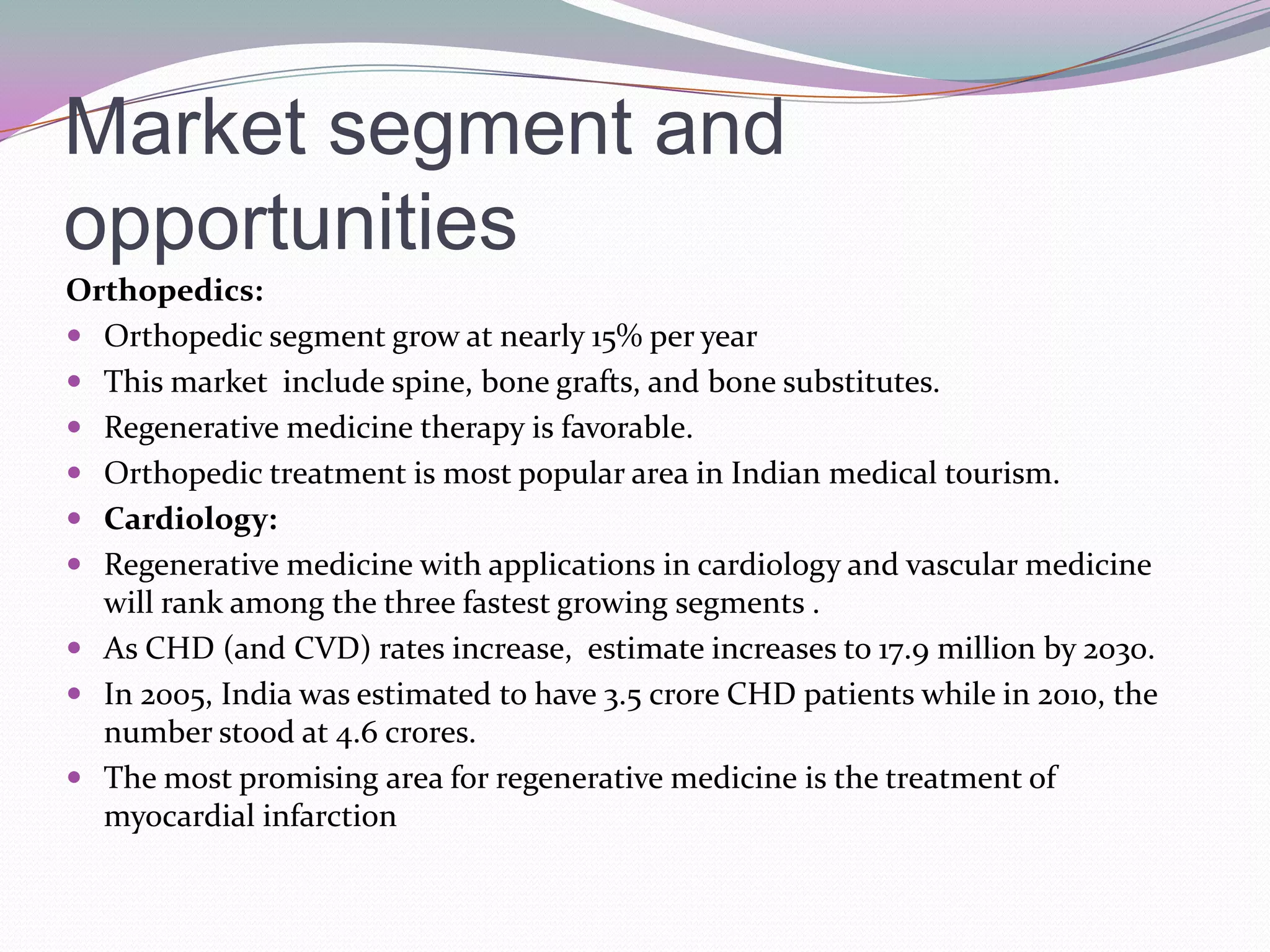 Market segment and
opportunities
Orthopedics:
 Orthopedic segment grow at nearly 15% per year
 This market include spine, bone grafts, and bone substitutes.
 Regenerative medicine therapy is favorable.
 Orthopedic treatment is most popular area in Indian medical tourism.
 Cardiology:
 Regenerative medicine with applications in cardiology and vascular medicine
  will rank among the three fastest growing segments .
 As CHD (and CVD) rates increase, estimate increases to 17.9 million by 2030.
 In 2005, India was estimated to have 3.5 crore CHD patients while in 2010, the
  number stood at 4.6 crores.
 The most promising area for regenerative medicine is the treatment of
  myocardial infarction
 