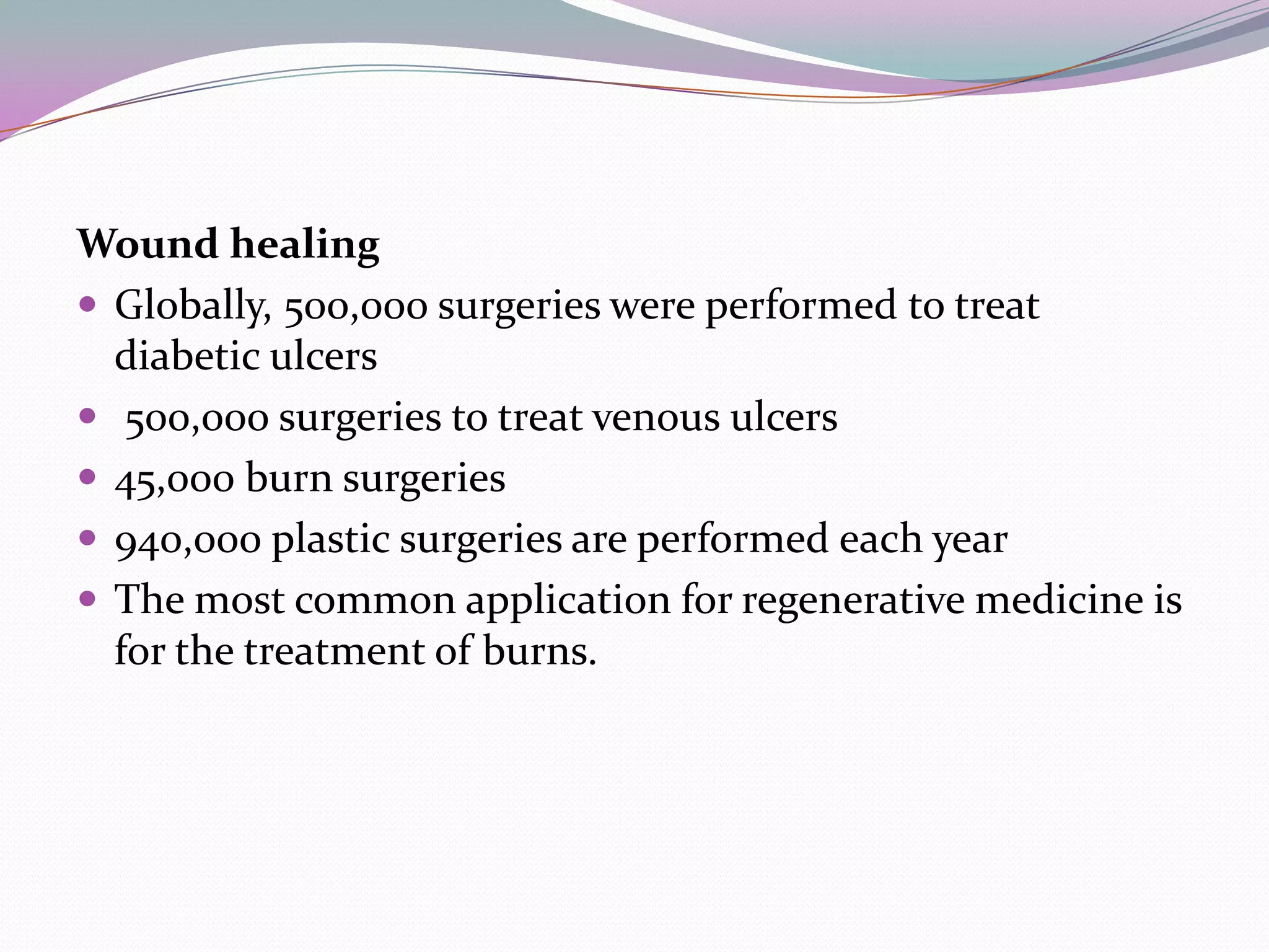 Wound healing
 Globally, 500,000 surgeries were performed to treat
  diabetic ulcers
 500,000 surgeries to treat venous ulcers
 45,000 burn surgeries
 940,000 plastic surgeries are performed each year
 The most common application for regenerative medicine is
  for the treatment of burns.
 