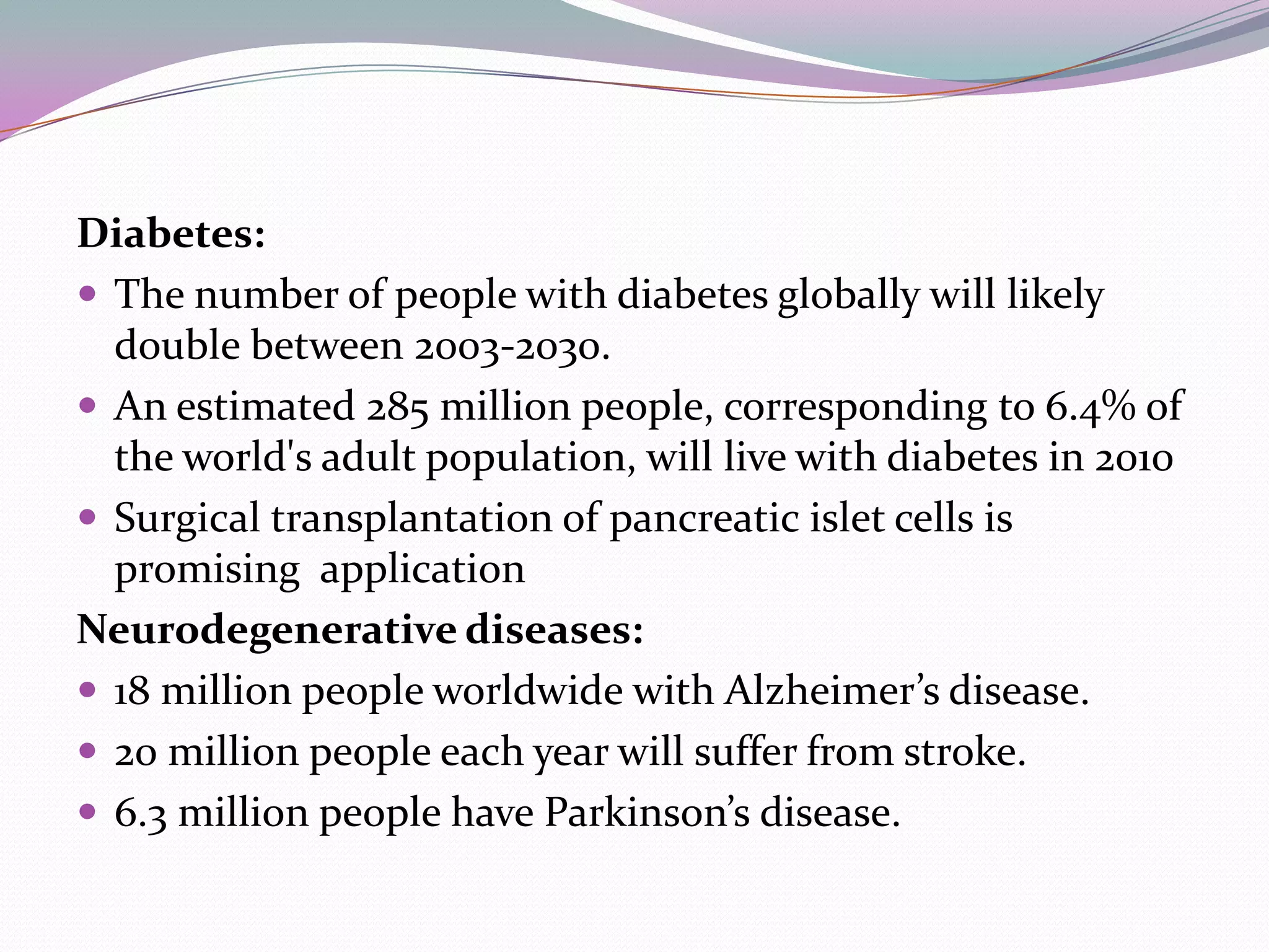 Diabetes:
 The number of people with diabetes globally will likely
  double between 2003-2030.
 An estimated 285 million people, corresponding to 6.4% of
  the world's adult population, will live with diabetes in 2010
 Surgical transplantation of pancreatic islet cells is
  promising application
Neurodegenerative diseases:
 18 million people worldwide with Alzheimer’s disease.
 20 million people each year will suffer from stroke.
 6.3 million people have Parkinson’s disease.
 