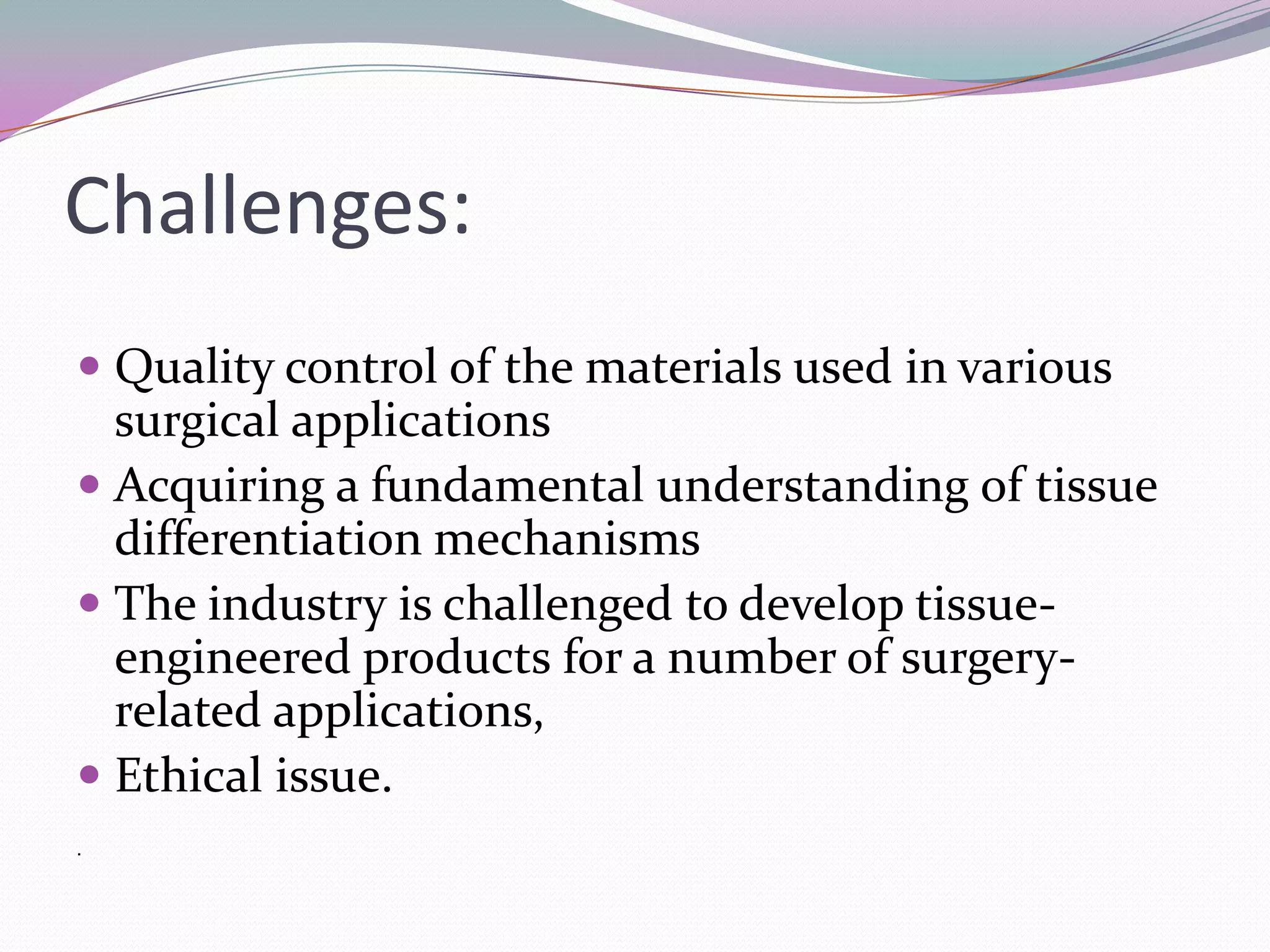 Challenges:
 Quality control of the materials used in various
  surgical applications
 Acquiring a fundamental understanding of tissue
  differentiation mechanisms
 The industry is challenged to develop tissue-
  engineered products for a number of surgery-
  related applications,
 Ethical issue.
.
 