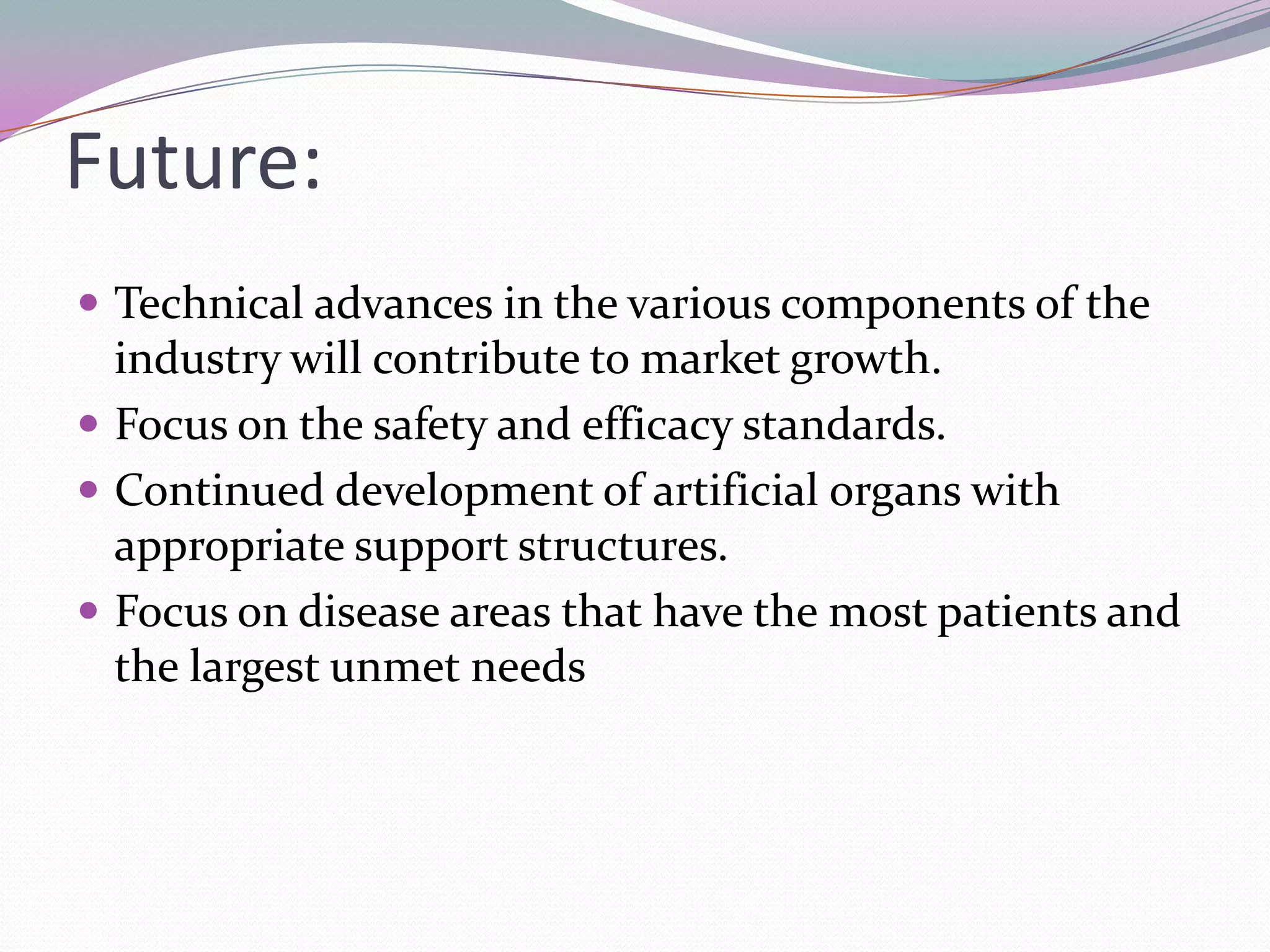Future:
 Technical advances in the various components of the
  industry will contribute to market growth.
 Focus on the safety and efficacy standards.
 Continued development of artificial organs with
  appropriate support structures.
 Focus on disease areas that have the most patients and
  the largest unmet needs
 