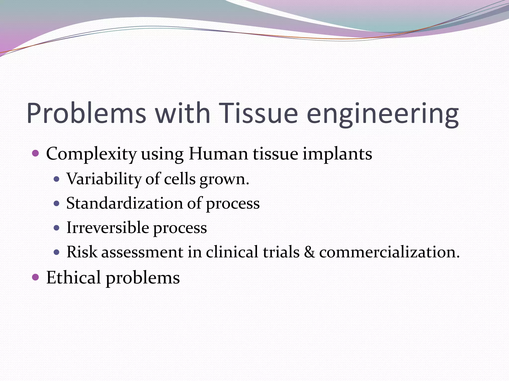 Problems with Tissue engineering
 Complexity using Human tissue implants
    Variability of cells grown.
    Standardization of process
    Irreversible process
    Risk assessment in clinical trials & commercialization.
 Ethical problems
 