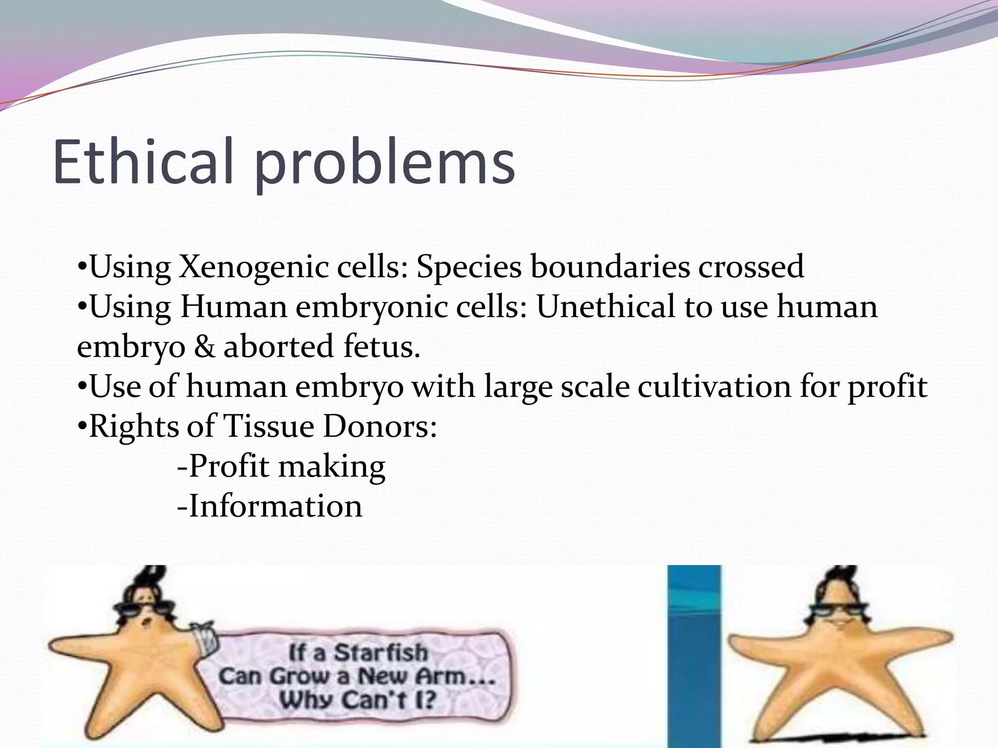Ethical problems
•Using Xenogenic cells: Species boundaries crossed
•Using Human embryonic cells: Unethical to use human
embryo & aborted fetus.
•Use of human embryo with large scale cultivation for profit
•Rights of Tissue Donors:
       -Profit making
       -Information
 