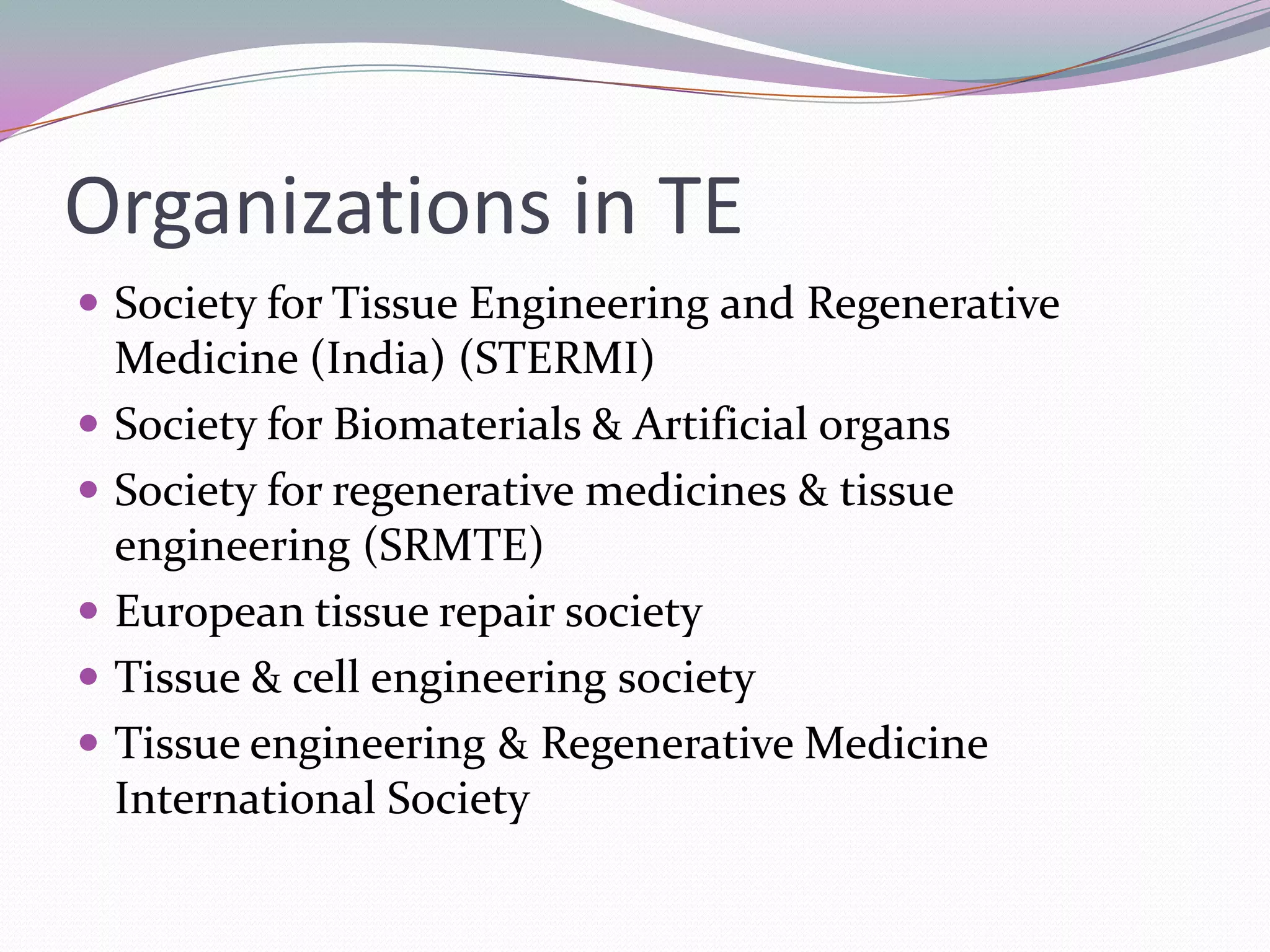 Organizations in TE
 Society for Tissue Engineering and Regenerative
    Medicine (India) (STERMI)
   Society for Biomaterials & Artificial organs
   Society for regenerative medicines & tissue
    engineering (SRMTE)
   European tissue repair society
   Tissue & cell engineering society
   Tissue engineering & Regenerative Medicine
    International Society
 