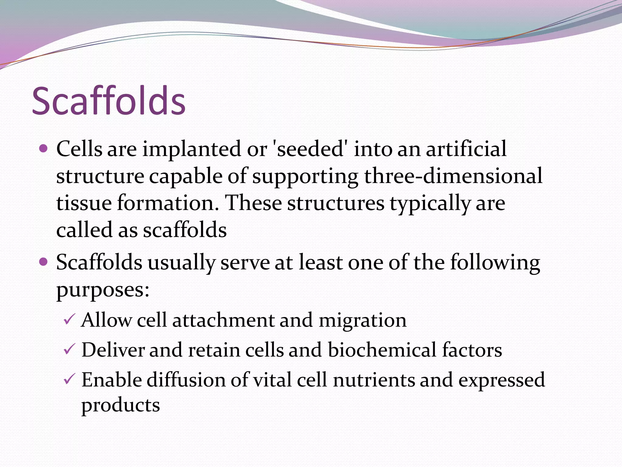 Scaffolds
 Cells are implanted or 'seeded' into an artificial
  structure capable of supporting three-dimensional
  tissue formation. These structures typically are
  called as scaffolds
 Scaffolds usually serve at least one of the following
  purposes:
   Allow cell attachment and migration
   Deliver and retain cells and biochemical factors
   Enable diffusion of vital cell nutrients and expressed
    products
 