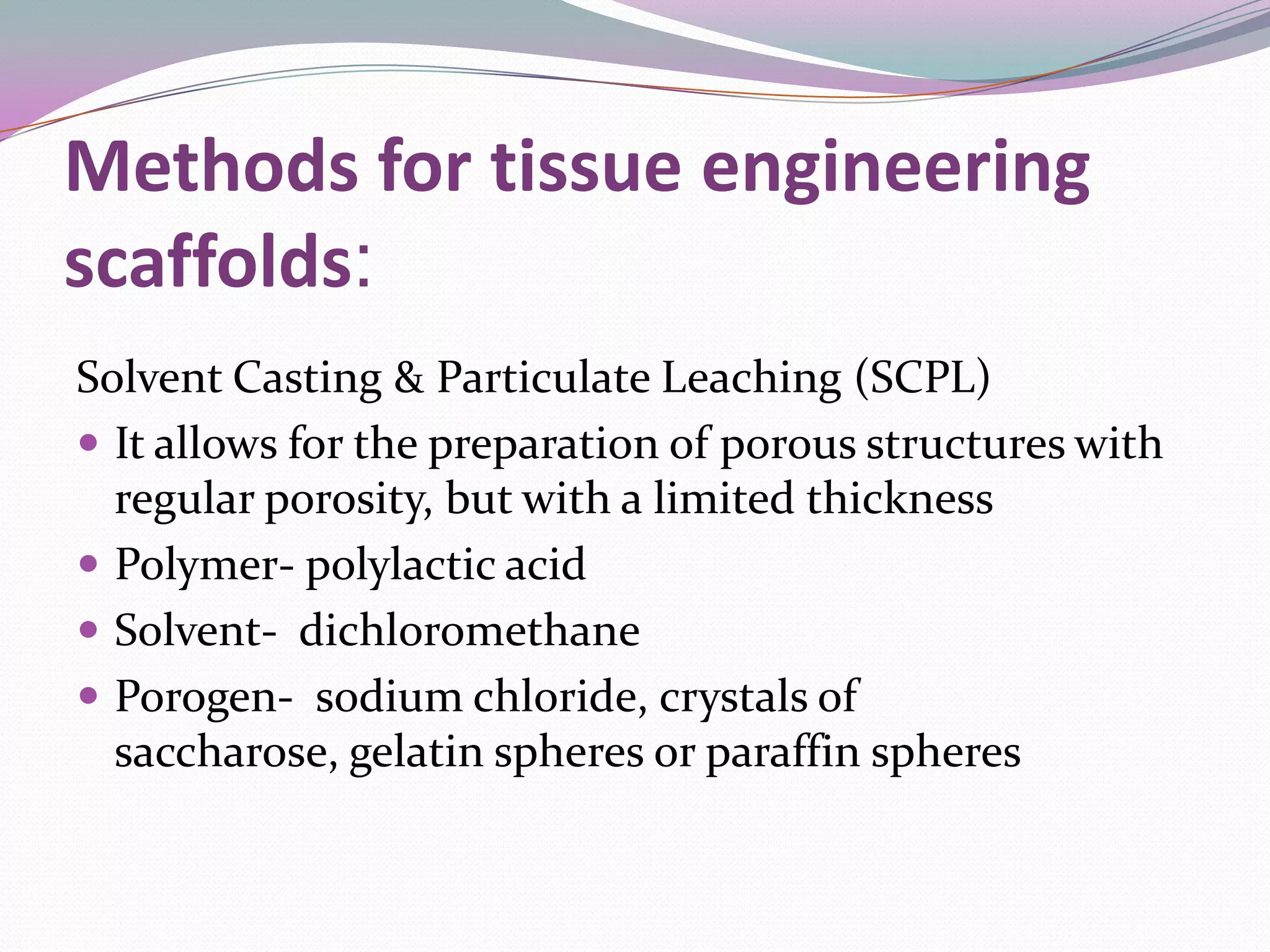 Methods for tissue engineering
scaffolds:
Solvent Casting & Particulate Leaching (SCPL)
 It allows for the preparation of porous structures with
  regular porosity, but with a limited thickness
 Polymer- polylactic acid
 Solvent- dichloromethane
 Porogen- sodium chloride, crystals of
  saccharose, gelatin spheres or paraffin spheres
 