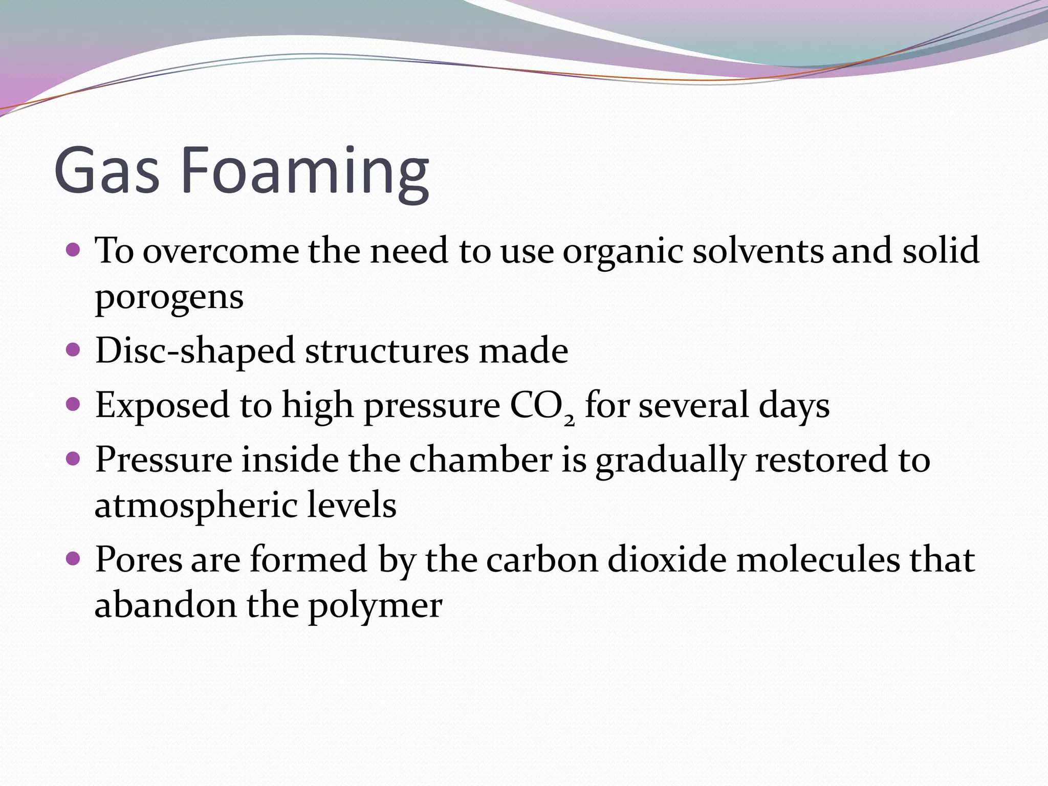 Gas Foaming
 To overcome the need to use organic solvents and solid
    porogens
   Disc-shaped structures made
   Exposed to high pressure CO2 for several days
   Pressure inside the chamber is gradually restored to
    atmospheric levels
   Pores are formed by the carbon dioxide molecules that
    abandon the polymer
 