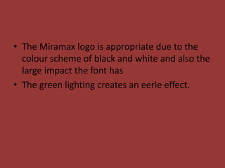• The Miramax logo is appropriate due to the
  colour scheme of black and white and also the
  large impact the font has
• The green lighting creates an eerie effect.
 