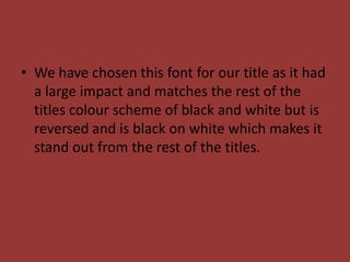• We have chosen this font for our title as it had
  a large impact and matches the rest of the
  titles colour scheme of black and white but is
  reversed and is black on white which makes it
  stand out from the rest of the titles.
 