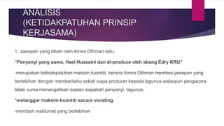 ANALISIS
(KETIDAKPATUHAN PRINSIP
KERJASAMA)
1. Jawapan yang diberi oleh Amira Othman iaitu:
“Penyanyi yang sama, Hael Hussaini dan di-produce oleh abang Edry KRU”
-merupakan ketidakpatuhan maksim kuantiti, kerana Amira Othman memberi jawapan yang
berlebihan dengan memberitahu sekali siapa producer kepada lagunya walaupun pengacara
lelaki cuma menengahkan soalan siapakah penyanyi lagunya.
*melanggar maksim kuantiti secara violating.
-memberi maklumat yang berlebihan
 