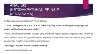 ANALISIS
(KETIDAKPATUHAN PRINSIP
KERJASAMA)
2. Bagi ujaran uang disebut oleh Amira Othman:
“Okey….Instagram Mira, A M I R A O T H M A N yang mana kat Instagram ini yang saya
paling aktiflah kalau di sosial media”
-Amira Othman telah memberi jawapan yang berlebihan kepada soalan pengacara lelaki kerana dia
cuma meminta nama pengguna Instagram milik Amira tetapi beliau memberi jawapan yang terlalu
panjang dan melebihi maklumat yang dikehendaki.
*melanggar maksim kuantiti secara violating
-maklumat yang terlalu banyak
 