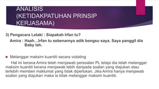 3) Pengacara Lelaki : Siapakah Irfan tu?
Amira : Haah…Irfan tu sebenarnya adik bongsu saya. Saya panggil dia
Baby lah.
 Melanggar maksim kuantiti secara violating
Hal ini kerana Amira telah menjawab persoalan PL tetapi dia telah melanggar
maksim kuantiti kerana menjawab lebih daripada soalan yang diajukan atau
terlebih memberi maklumat yang tidak diperlukan. Jika Amira hanya menjawab
soalan yang diajukan maka ia tidak melanggar maksim kuantiti.
ANALISIS
(KETIDAKPATUHAN PRINSIP
KERJASAMA)
 