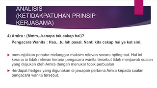 ANALISIS
(KETIDAKPATUHAN PRINSIP
KERJASAMA)
4) Amira : (Mmm...kenapa tak cakap hai)?
Pengacara Wanita : Haa…tu lah pasal. Nanti kita cakap hai ye kat sini.
 menunjukkan penutur melanggar maksim relevan secara opting out. Hal ini
kerana ia tidak relevan kerana pengacara wanita tersebut tidak menjawab soalan
yang diajukan oleh Amira dengan menukar topik perbualan
 -terdapat hedges yang digunakan di jawapan pertama Amira kepada soalan
pengacara wanita tersebut.
 