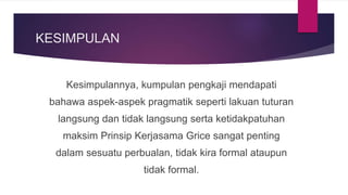 KESIMPULAN
Kesimpulannya, kumpulan pengkaji mendapati
bahawa aspek-aspek pragmatik seperti lakuan tuturan
langsung dan tidak langsung serta ketidakpatuhan
maksim Prinsip Kerjasama Grice sangat penting
dalam sesuatu perbualan, tidak kira formal ataupun
tidak formal.
 