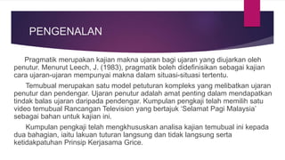PENGENALAN
Pragmatik merupakan kajian makna ujaran bagi ujaran yang diujarkan oleh
penutur. Menurut Leech, J. (1983), pragmatik boleh didefinisikan sebagai kajian
cara ujaran-ujaran mempunyai makna dalam situasi-situasi tertentu.
Temubual merupakan satu model petuturan kompleks yang melibatkan ujaran
penutur dan pendengar. Ujaran penutur adalah amat penting dalam mendapatkan
tindak balas ujaran daripada pendengar. Kumpulan pengkaji telah memilih satu
video temubual Rancangan Television yang bertajuk ‘Selamat Pagi Malaysia’
sebagai bahan untuk kajian ini.
Kumpulan pengkaji telah mengkhususkan analisa kajian temubual ini kepada
dua bahagian, iaitu lakuan tuturan langsung dan tidak langsung serta
ketidakpatuhan Prinsip Kerjasama Grice.
 