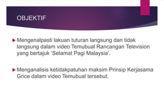 OBJEKTIF
 Mengenalpasti lakuan tuturan langsung dan tidak
langsung dalam video Temubual Rancangan Television
yang bertajuk ‘Selamat Pagi Malaysia’.
 Menganalisis ketidakpatuhan maksim Prinsip Kerjasama
Grice dalam video Temubual tersebut.
 