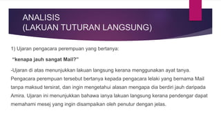 ANALISIS
(LAKUAN TUTURAN LANGSUNG)
1) Ujaran pengacara perempuan yang bertanya:
“kenapa jauh sangat Mail?”
-Ujaran di atas menunjukkan lakuan langsung kerana menggunakan ayat tanya.
Pengacara perempuan tersebut bertanya kepada pengacara lelaki yang bernama Mail
tanpa maksud tersirat, dan ingin mengetahui alasan mengapa dia berdiri jauh daripada
Amira. Ujaran ini menunjukkan bahawa ianya lakuan langsung kerana pendengar dapat
memahami mesej yang ingin disampaikan oleh penutur dengan jelas.
 