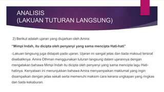 ANALISIS
(LAKUAN TUTURAN LANGSUNG)
2) Berikut adalah ujaran yang diujarkan oleh Amira:
“Mimpi Indah, itu dicipta oleh penyanyi yang sama mencipta Hati-hati”
-Lakuan langsung juga didapati pada ujaran. Ujaran ini sangat jelas dan tiada maksud tersirat
disebaliknya. Amira Othman menggunakan tuturan langsung dalam ujarannya dengan
mengatakan bahawa Mimpi Indah itu dicipta oleh penyanyi yang sama mencipta lagu Hati-
hatinya. Kenyataan ini menunjukkan bahawa Amira menyampaikan maklumat yang ingin
disampaikan dengan jelas sekali serta memenuhi maksim cara kerana ungkapan yang ringkas
dan tiada kekaburan.
 