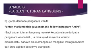 ANALISIS
(LAKUAN TUTURAN LANGSUNG)
3) Ujaran daripada pengacara wanita:
“untuk maklumanlah saya memang follow Instagram Amira”.
-Bagi lakuan tuturan langsung merujuk kepada ujaran daripada
pengacara wanita iaitu, Ia menunjukkan wanita tersebut
memberitahu bahawa dia memang telah mengikuti Instagram Amira
dari dulu lagi dan bukannya orang lain.
 