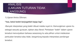 ANALISIS
(LAKUAN TUTURAN TIDAK
LANGSUNG)
1) Ujaran Amira Othman:
“haa, betul boleh berjogetlah kejap lagi”.
-Banyak interpretasi yang boleh dibuat melalui ayat ini. Kemungkinan ujaran itu
sebagai sesuatu gurauan, ejekan atau literal. Perkataan “boleh” dalam ujaran
tersebut menunjukkan bahawa seseorang itu ada pilihan untuk melakukan
perbuatan tersebut atau tidak, bergantung kepada interpretasi pendengar
tersebut.
 