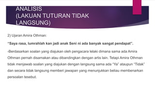 ANALISIS
(LAKUAN TUTURAN TIDAK
LANGSUNG)
2) Ujaran Amira Othman:
“Saya rasa, lumrahlah kan jadi anak Seni ni ada banyak sangat pendapat”.
-Berdasarkan soalan yang diajukan oleh pengacara lelaki dimana sama ada Amira
Othman pernah disamakan atau dibandingkan dengan artis lain. Tetapi Amira Othman
tidak menjawab soalan yang diajukan dengan langsung sama ada “Ya” ataupun “Tidak”
dan secara tidak langsung memberi jawapan yang menunjukkan beliau membenarkan
persoalan tesebut.
 