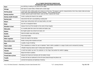 K to 12 BASIC EDUCATION CURRICULUM
TECHNOLOGY AND LIVELIHOOD EDUCATION
K to 12 TLE-Home Economics – Dressmaking Curriculum Guide December 2013 * LO – Learning Outcome Page 18 of 20
Seam any stitching or sealing of two pieces at the edges
Selvage each side of a woven fabric, finished with a woven edge
Sewing gauge
a small ruler with a sliding guide and is about six inches long. This gauge is used for measurements at hem lines, button holes and areas
where other small measurements require checking, such as pleats and tucks.
Sewing machine a textile machine used to stitch fabric, cards and other material with thread.
Sewing needle threader it aids in putting the thread to the needle.
Sewing tools instruments that aid in accomplishing a sewing task
Shears scissor-type cutting device with one large handle, one small
Sheer very thin or transparent fabrics
Shoulder to bust measure from tip of the shoulder to the centre of bust (nipple).
Slide plate is a movable plate that covers the shuttle and bobbin case.
System the English system has inches for its basic unit
Shuttle holds the bobbin case while sewing.
Spool pin is the thread holder.
Stitch regulator checks the length of the stitches.
Stop motion screw hinders moving when loosened and start.
Style a quality or type of clothing
Tailor’s chalk This is essential as a marker for use on materials. Tailor‘s chalk is available in a range of colors and is removed by brushing.
Tape measure a flexible measuring device used in taking body measurements.
Thimble a small hard pitted cup worn for protection on the finger that pushes the needle in sewing.
Thread guide keeps the thread in position.
Thread take up lever releases the thread and interlocks with the bobbin thread.
Treadle is where the feet are stationed to drive the band wheel through the pitman rod.
Tension controls the looseness and tightness of stitches.
 